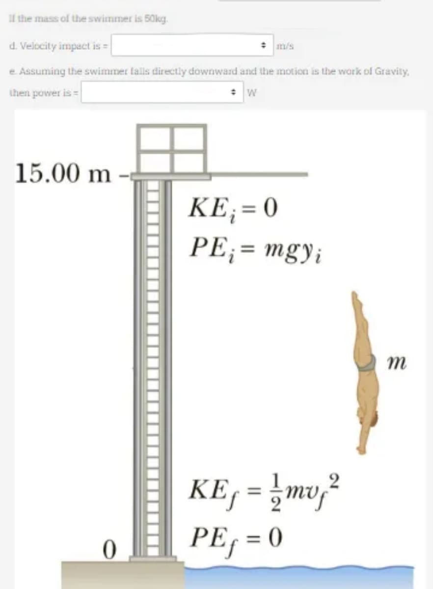 If the mass of the swimmer is 50kg.
d. Velocity impact is =
e. Assuming the swimmer falls directly downward and the motion is the work of Gravity,
then power is =
+ W
15.00 m
0
KE₁ = 0
PE₁ = mgyi
2
KE₁ = 1/2mv ₂ ²
PEf = 0
m