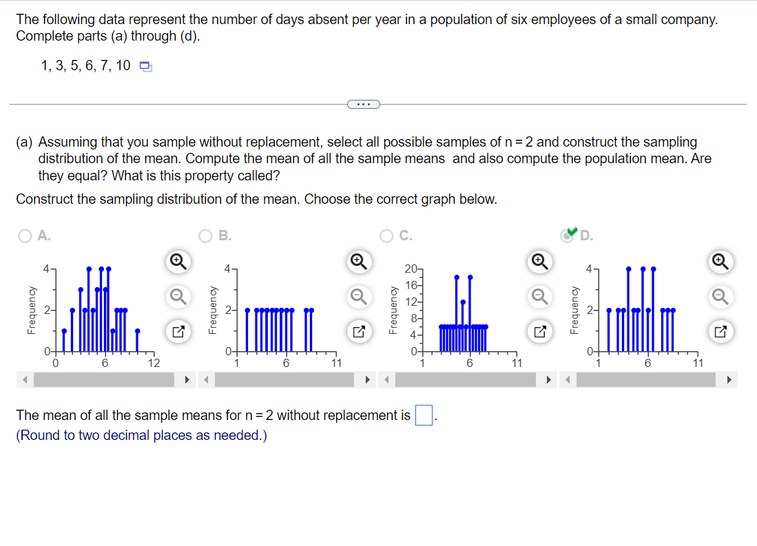 The following data represent the number of days absent per year in a population of six employees of a small company.
Complete parts (a) through (d).
1, 3, 5, 6, 7, 10 O
...
(a) Assuming that you sample without replacement, select all possible samples of n=2 and construct the sampling
distribution of the mean. Compute the mean of all the sample means and also compute the population mean. Are
they equal? What is this property called?
Construct the sampling distribution of the mean. Choose the correct graph below.
O A.
В.
C.
4-
4
0+
12
11
6
11
6.
11
The mean of all the sample means for n= 2 without replacement is
(Round to two decimal places as needed.)
Frequency
Frequency
Frequency
Frequency
