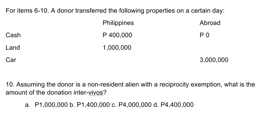 For items 6-10. A donor transferred the following properties on a certain day:
Philippines
Abroad
Cash
P 400,000
РО
Land
1,000,000
Car
3,000,000
10. Assuming the donor is a non-resident alien with a reciprocity exemption, what is the
amount of the donation inter-vivos?
a. P1,000,000 b. P1,400,000 c. P4,000,000 d. P4,400,000
