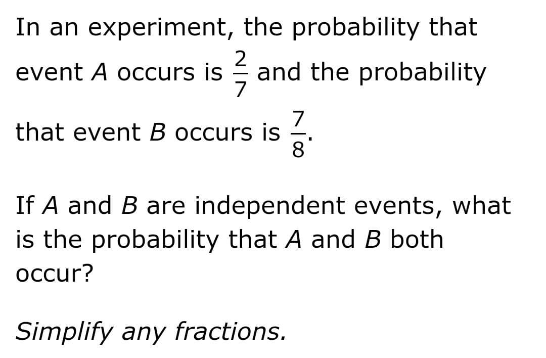 In an experiment, the probability that
2
event A occurs is and the probability
7
that event B occurs is
8
If A and B are independent events, what
is the probability that A and B both
occur?
Simplify any fractions.
