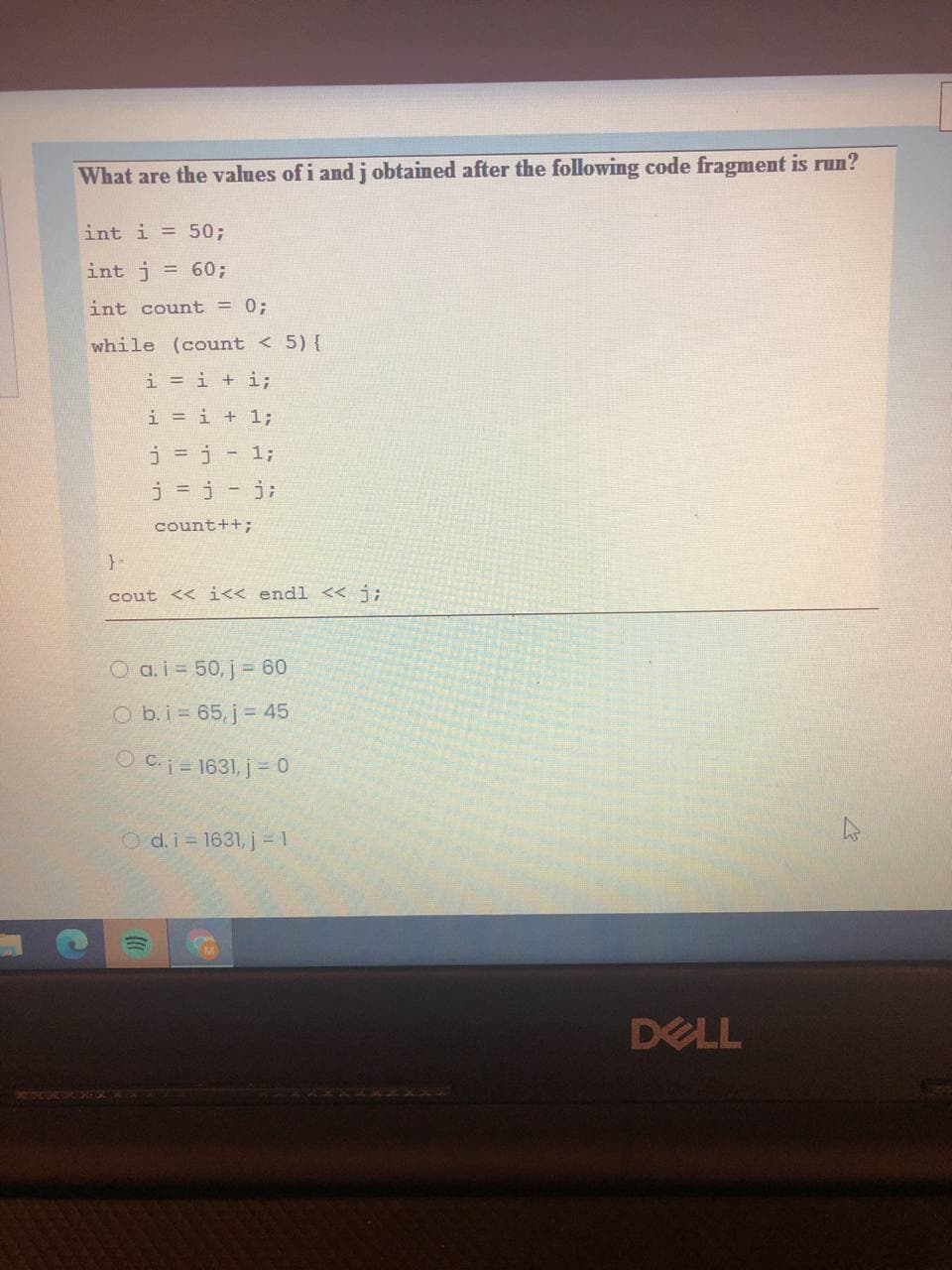 What are the values of i and j obtained after the following code fragment is run?
int i = 50;
int j = 60;
int count = 0;
while (count < 5) {
i = i + i;
i = i + 1;
j = j- 1;
j = j - j;
count++;
}-
cout << i<< endl << j;
O a.i 50, j = 60
O b.i 65, j= 45
O C.i= 1631, j= 0
O d. i = 1631, j 1
DELL
