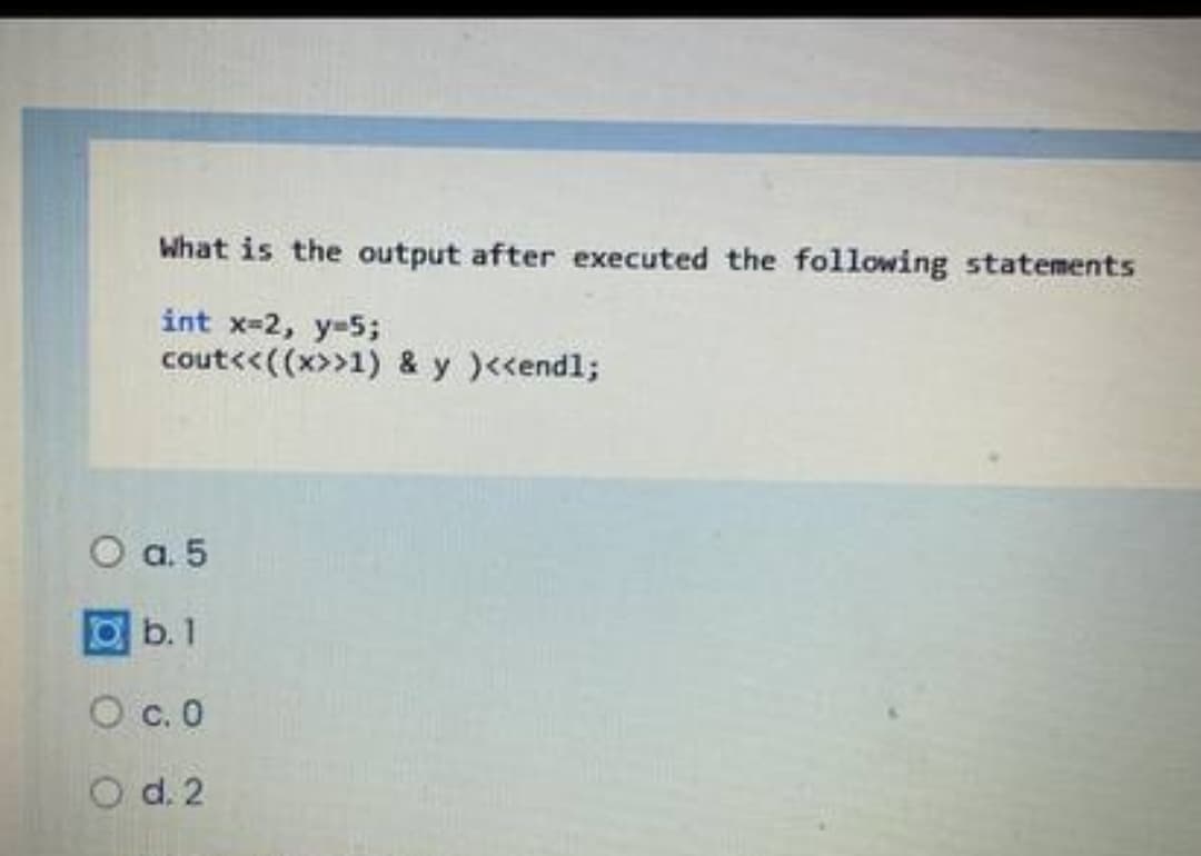 What is the output after executed the following statements
int x-2, y-5;
cout<<((x>>1) & y )<<endl;
O a. 5
Ob. 1
O c. 0
O d. 2
