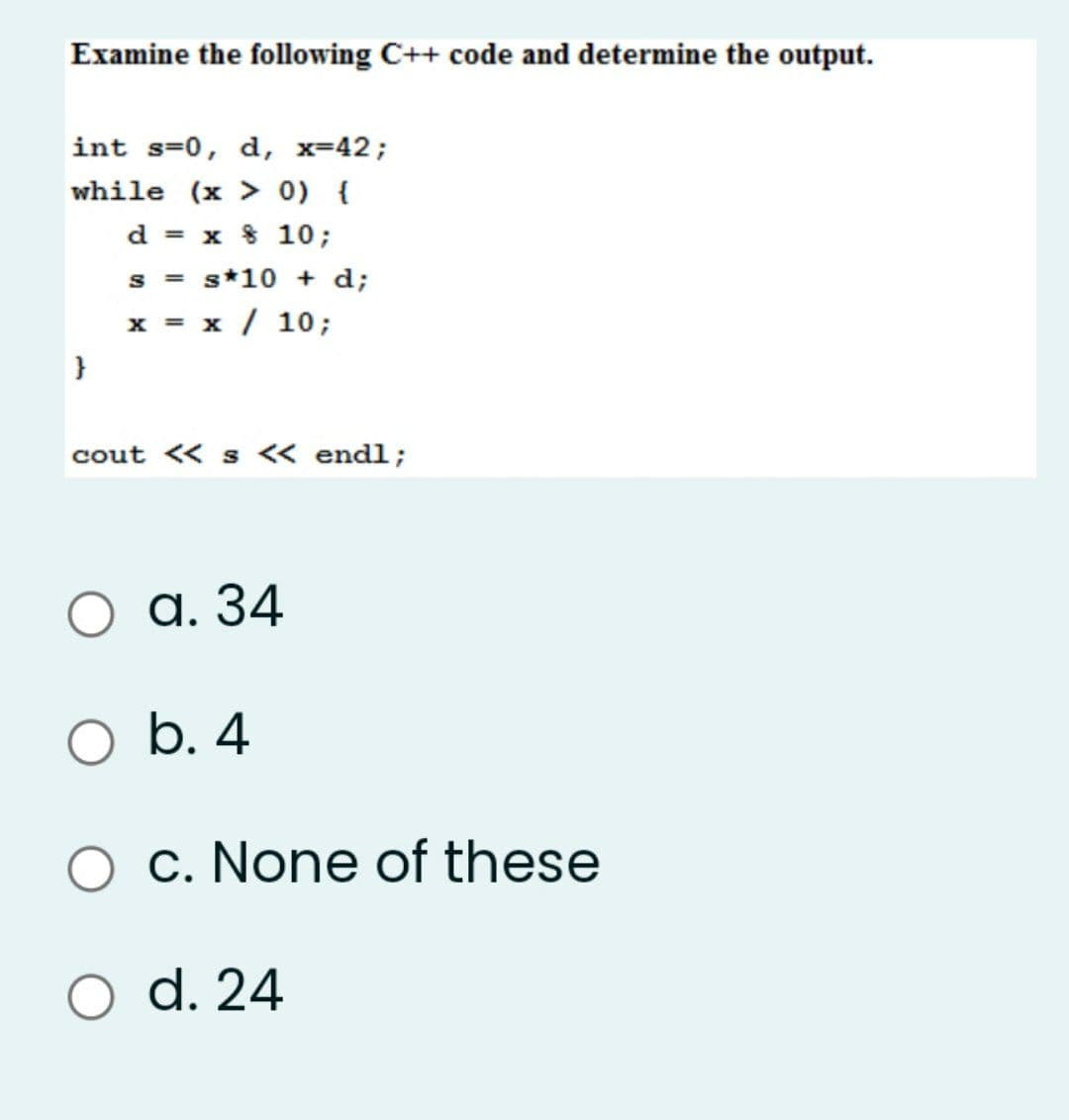 Examine the following C++ code and determine the output.
int s=0, d, x-42;
while (x > 0) {
d = x 8 10;
s = s*10 + d;
x = x / 10;
}
cout « s <« endl;
а. 34
b. 4
O c. None of these
d. 24
