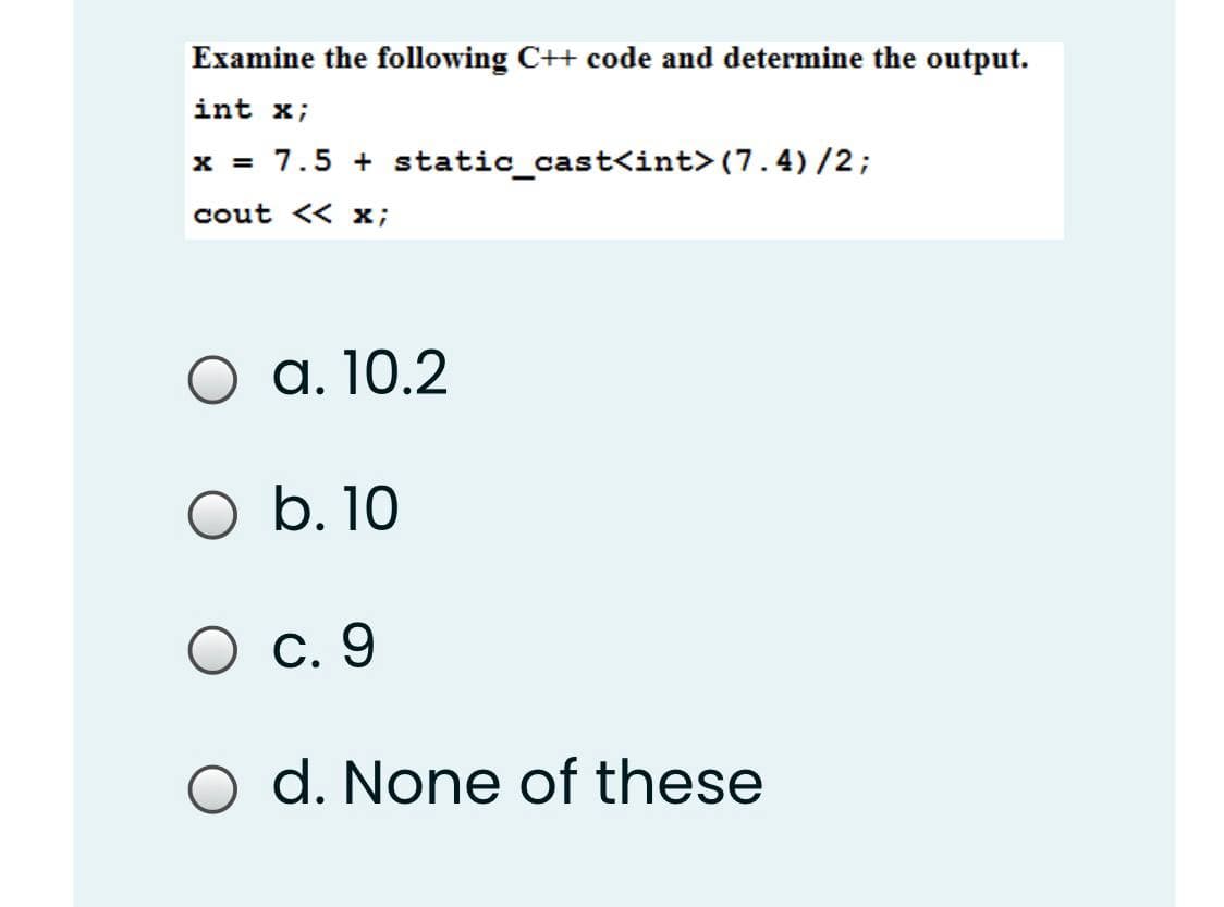 Examine the following C++ code and determine the output.
int x;
x = 7.5 + static_cast<int> (7.4) /2;
cout << x;
O a. 10.2
O b. 10
C. 9
d. None of these
