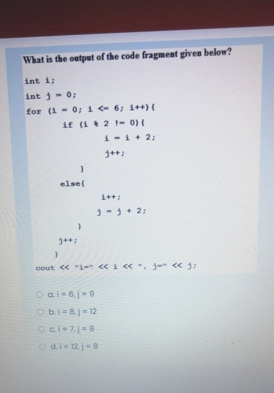 What is the output of the code fragment given below?
int i;
int j = 0;
%3D
for (i = 0; i <= 6; i+H){
if (i 8 2 !- 0) {
i -i + 2;
j+t;
else(
i++;
j = j + 2;
j++;
cout << "i=" << i < ", j=" << j;
O ai= 6,j = 9
O b.i= 8, j = 12
O c.i= 7,j= 8
O d.i= 12, j= 8
