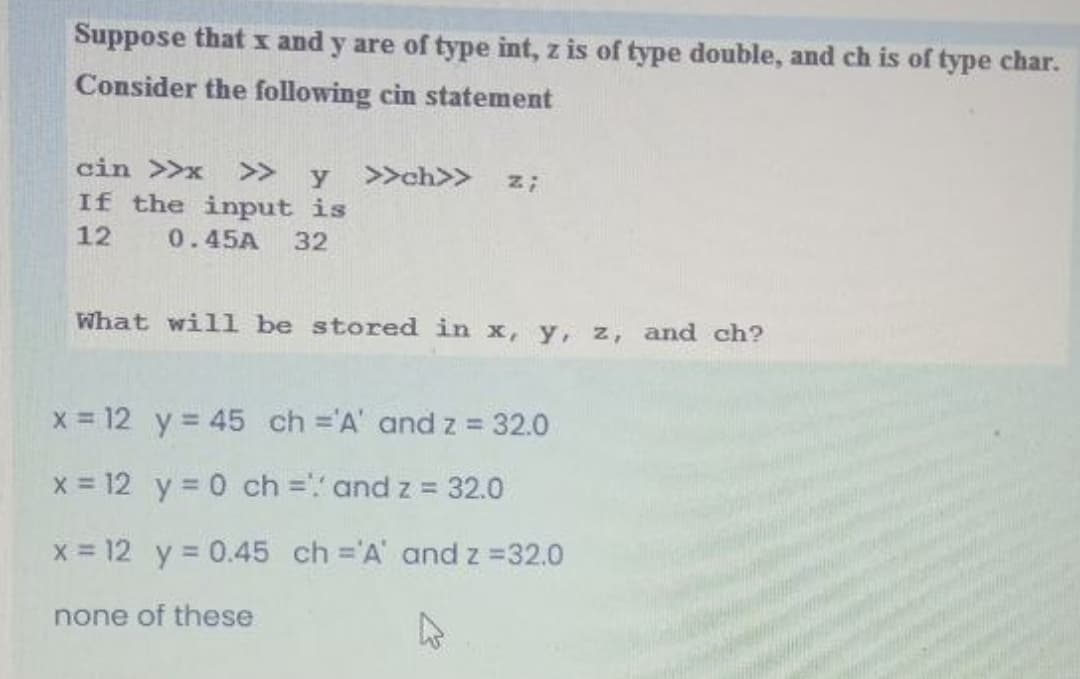 Suppose that I and y are of type int, z is of type double, and ch is of type char.
Consider the following cin statement
cin >>x
>>
y >>ch>>
If the input is
12
0.45A
32
What will be stored in x, y, z, and ch?
x = 12 y = 45 ch ='A' and z = 32.0
x = 12 y = 0 ch = and z = 32.0
X = 12 y = 0.45 ch ='A' and z =32.0
none of these
