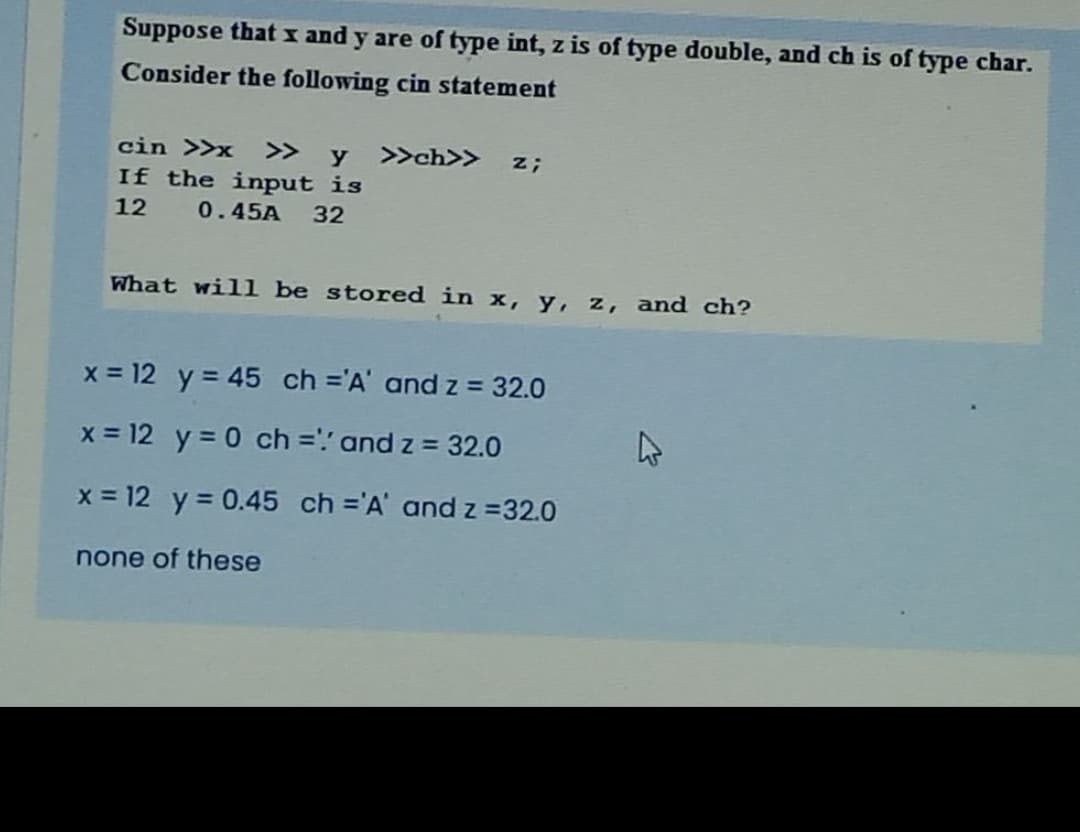 Suppose that x and y are of type int, z is of type double, and ch is of type char.
Consider the following cin statement
cin >>x >>
y
>>ch>>
z;
If the input is
12 0.45A 32
What will be stored in x, y, z, and ch?
x = 12 y = 45 ch ='A' and z = 32.0
x = 12 y = 0 ch =': and z = 32.0
x = 12 y = 0.45 ch ='A' and z =32.0
none of these
