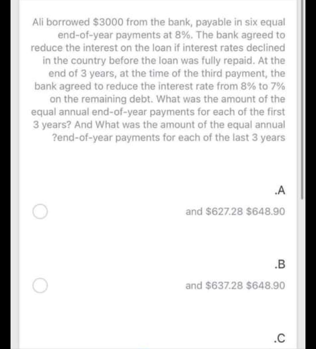 Ali borrowed $3000 from the bank, payable in six equal
end-of-year payments at 8%. The bank agreed to
reduce the interest on the loan if interest rates declined
in the country before the loan was fully repaid. At the
end of 3 years, at the time of the third payment, the
bank agreed to reduce the interest rate from 8% to 7%
on the remaining debt. What was the amount of the
equal annual end-of-year payments for each of the first
3 years? And What was the amount of the equal annual
?end-of-year payments for each of the last 3 years
.A
and $627.28 $648.90
.B
and $637.28 $648.90
.C
