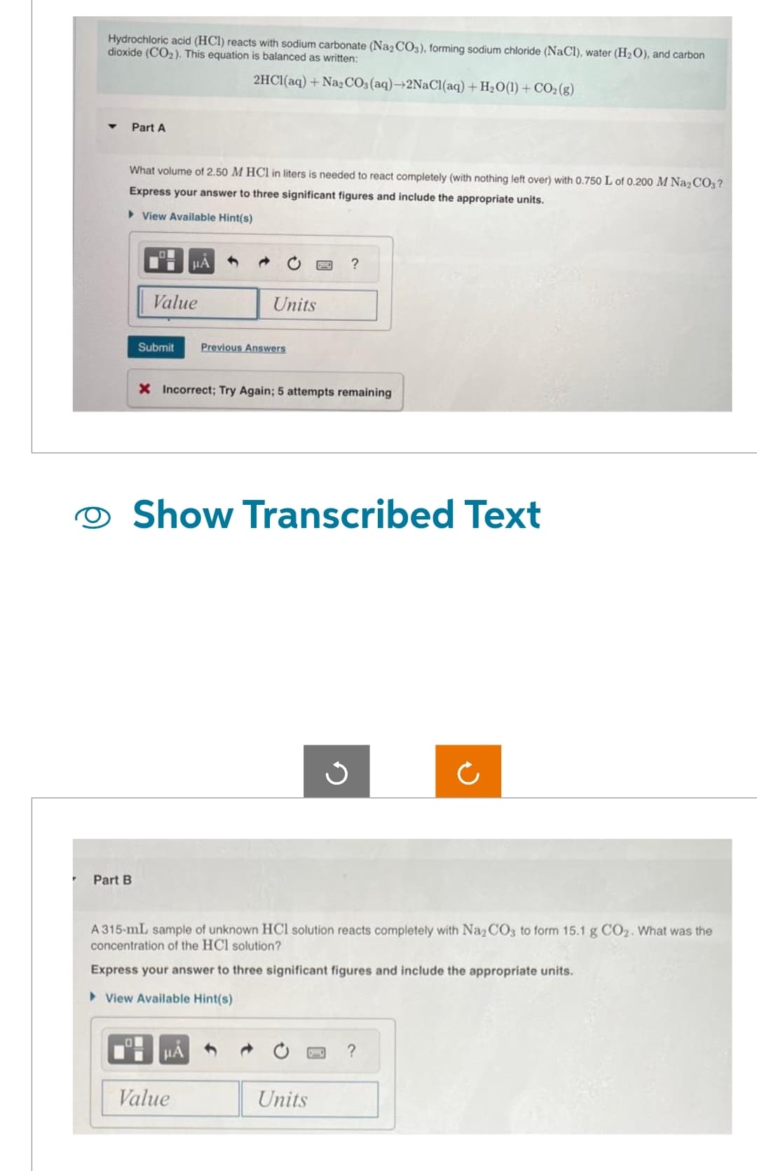 P
Hydrochloric acid (HCl) reacts with sodium carbonate (Na2CO3), forming sodium chloride (NaCl), water (H₂O), and carbon
dioxide (CO₂). This equation is balanced as written:
2HCl(aq) + Na₂CO3(aq)-2NaCl(aq) + H₂O(1) + CO2(g)
Part A
What volume of 2.50 M HCl in liters is needed to react completely (with nothing left over) with 0.750 L of 0.200 M Na₂CO3?
Express your answer to three significant figures and include the appropriate units.
▸ View Available Hint(s)
Part B
Value
μА
Submit Previous Answers
Units
X Incorrect; Try Again; 5 attempts remaining
μA
Show Transcribed Text
Value
?
G
A315-mL sample of unknown HCl solution reacts completely with Na2CO3 to form 15.1 g CO₂. What was the
concentration of the HCl solution?
Express your answer to three significant figures and include the appropriate units.
View Available Hint(s)
Units
Ċ
?