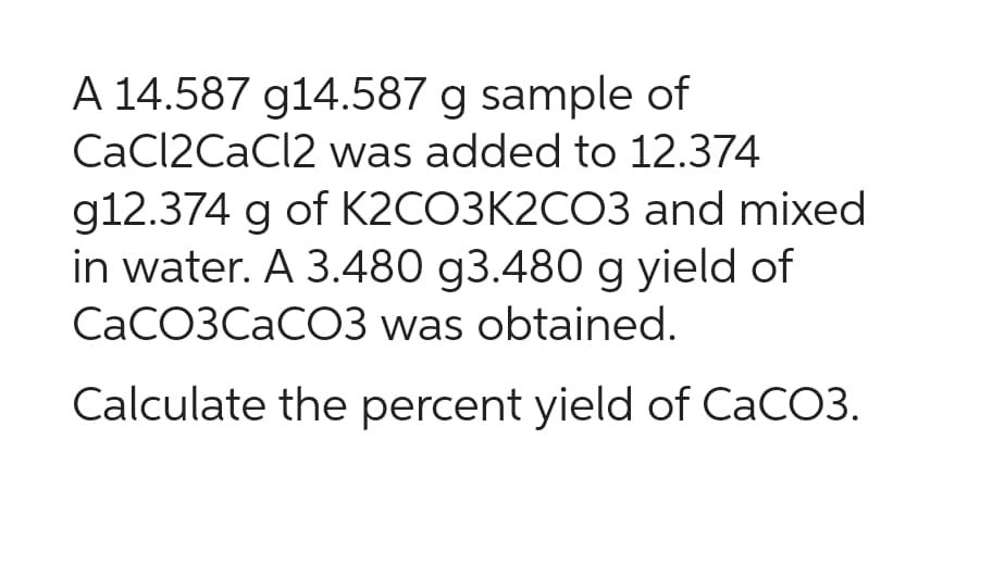 A 14.587 g14.587 g sample of
CaCl2CaCl2 was added to 12.374
g12.374 g of K2CO3K2CO3 and mixed
in water. A 3.480 g3.480 g yield of
CaCO3CaCO3 was obtained.
Calculate the percent yield of CaCO3.