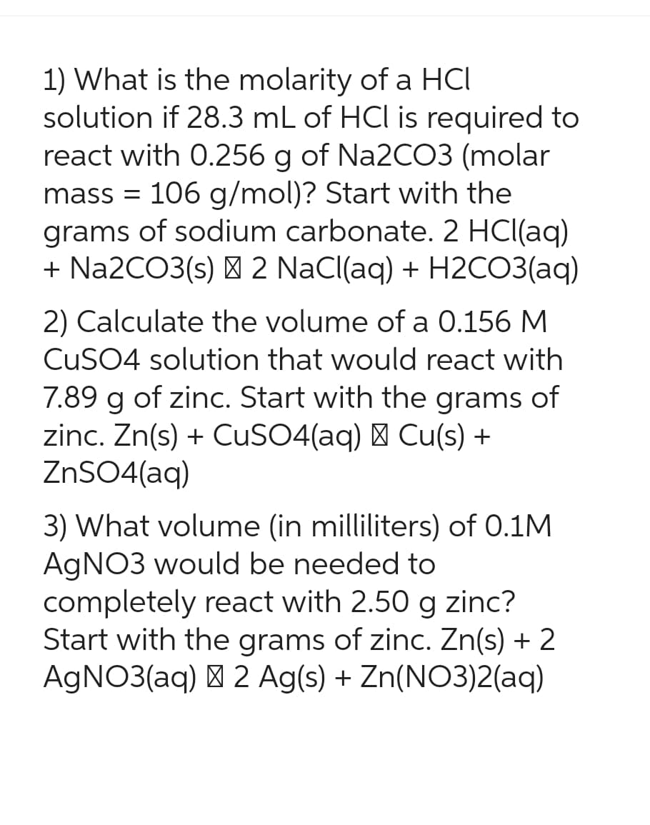 1) What is the molarity of a HCI
solution if 28.3 mL of HCl is required to
react with 0.256 g of Na2CO3 (molar
mass = 106 g/mol)? Start with the
grams of sodium carbonate. 2 HCl(aq)
+ Na2CO3(s) + 2 NaCl(aq) + H2CO3(aq)
2) Calculate the volume of a 0.156 M
CuSO4 solution that would react with
7.89 g of zinc. Start with the grams of
zinc. Zn(s) + CuSO4(aq) + Cu(s) +
ZnSO4(aq)
3) What volume (in milliliters) of 0.1M
AgNO3 would be needed to
completely react with 2.50 g zinc?
Start with the grams of zinc. Zn(s) + 2
AgNO3(aq) + 2 Ag(s) + Zn(NO3)2(aq)