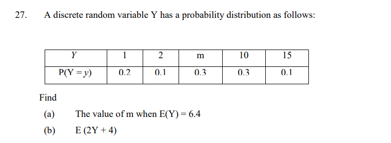 27.
A discrete random variable Y has a probability distribution as follows:
Y
1
2
10
15
P(Y = y)
0.2
0.1
0.3
0.3
0.1
Find
(a)
The value of m when E(Y) = 6.4
(b)
E (2Y + 4)
