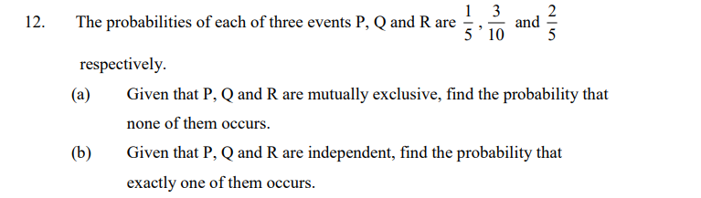 2
1 3
and
5' 10
5
12.
The probabilities of each of three events P, Q and R are
respectively.
(a)
Given that P, Q and R are mutually exclusive, find the probability that
none of them occurs.
(b)
Given that P, Q and R are independent, find the probability that
exactly one of them occurs.
