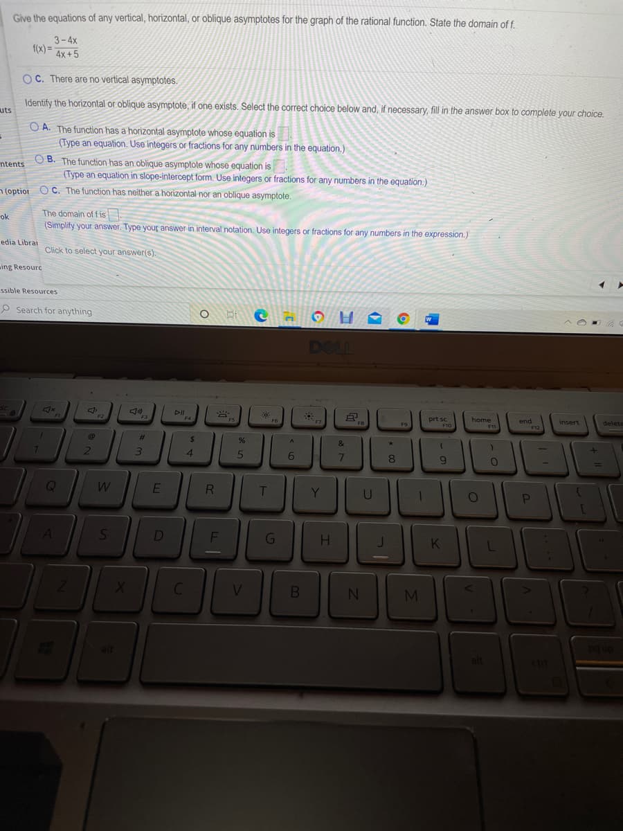 Give the equations of any vertical, horizontal, or oblique asymptotes for the graph of the rational function. State the domain of f.
3-4x
f(x) =
4x+5
OC. There are no vertical asymptotes.
Identify the horizontal or oblique asymptote, if one exists. Select the correct choice below and, if necessary, fill in the answer box to complete your choice.
uts
O A. The function has a horizontal asymptote whose equation is
(Type an equation. Use integers or fractions for any numbers in the equation.)
O B. The function has an oblique asymptote whose equation is
(Type an equation in slope-intercept form. Use integers or fractions for any numbers in the equation.)
ntents
n (optior O C. The function has neither a horizontal nor an oblique asymptote.
The domain of f is
ok
(Simplify your answer. Type your answer in interval notation. Use integers or fractions for any numbers in the expression.)
edia Librar
Click to select your answer(s).
ing Resourc
ssible Resources
P Search for anything
DOLL
DII
prt sc
home
F6
end
insert
delete
F11
%23
%24
&
7.
4.
6.
7
E
T
Y
U
D
V.
BE
