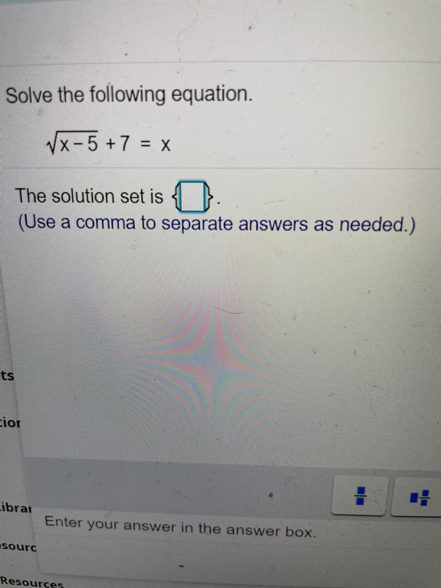 Solve the following equation.
Vx-5 +7 = x
%3D
The solution set is
(Use a comma to separate answers as needed.)
ts
cior
Librar
Enter your answer in the answer box.
esourc
Resources

