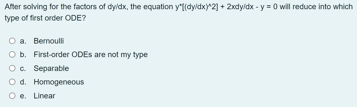 After solving for the factors of dy/dx, the equation y*[(dy/dx)^2] + 2xdy/dx - y = 0 will reduce into which
type of first order ODE?
а.
Bernoulli
b.
First-order ODES are not my type
c. Separable
d. Homogeneous
e. Linear
O O
