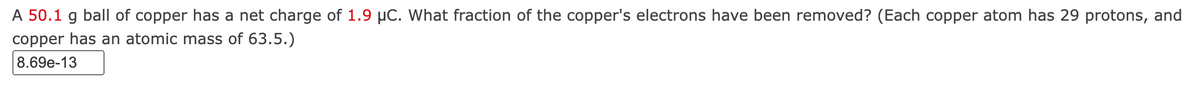 A 50.1 g ball of copper has a net charge of 1.9 µC. What fraction of the copper's electrons have been removed? (Each copper atom has 29 protons, and
copper has an atomic mass of 63.5.)
8.69e-13