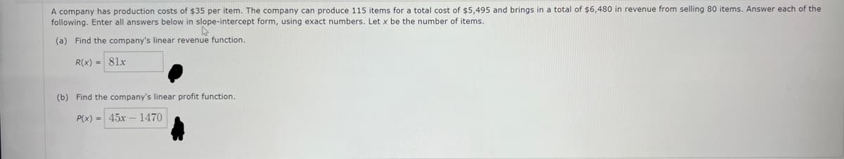 A company has production costs of $35 per item. The company can produce 115 items for a total cost of $5,495 and brings in a total of $6,480 in revenue from selling 80 items. Answer each of the
following. Enter all answers below in slope-intercept form, using exact numbers. Let x be the number of items.
(a) Find the company's linear revenue function.
R(x) = 81x
(b) Find the company's linear profit function.
P(x) 45x1470