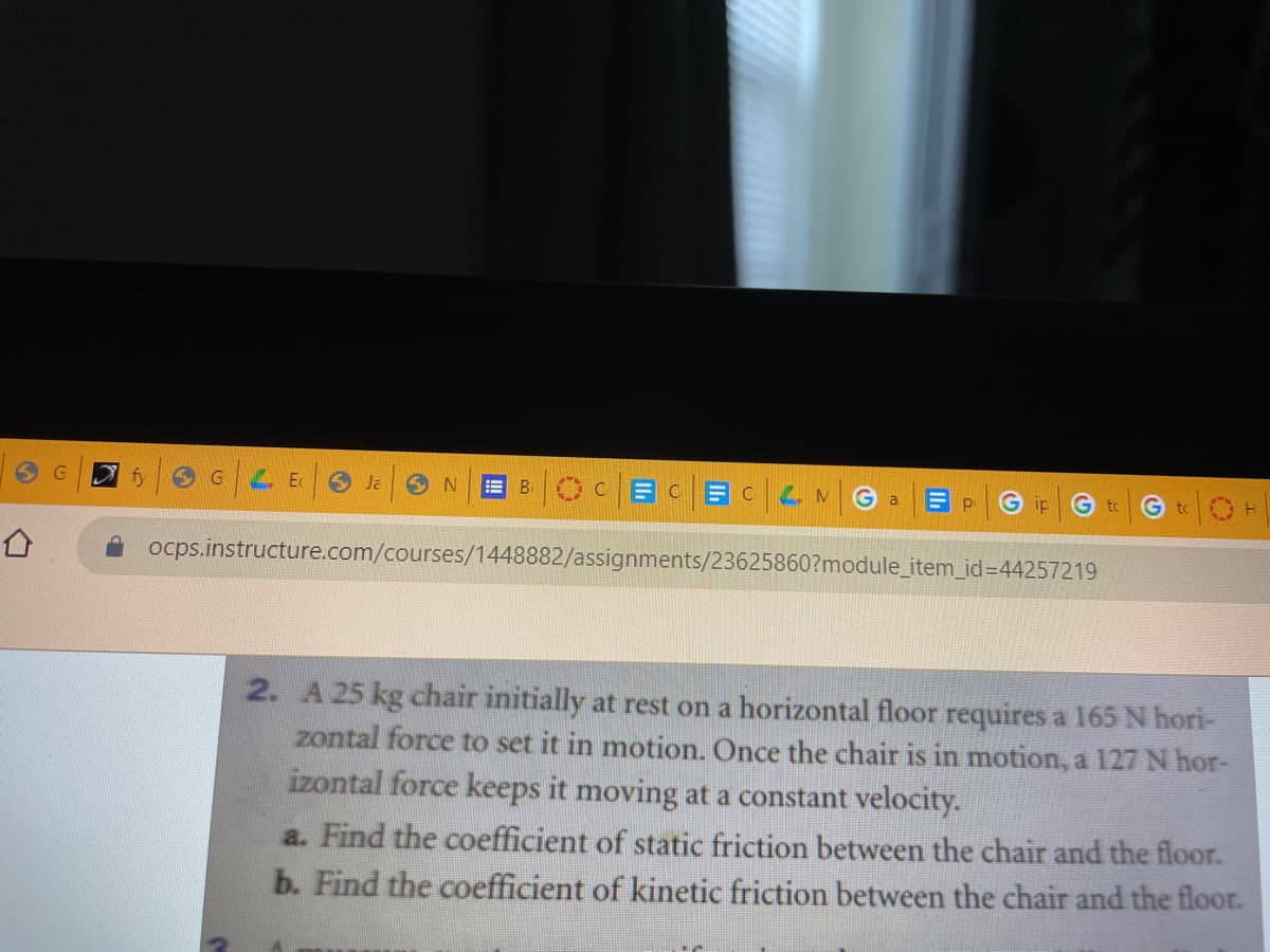 fy
G.
O Ja
OCBC BCLM
!!
G a
G ip
to
G to
ocps.instructure.com/courses/1448882/assignments/23625860?module_item_id=44257219
2. A 25 kg chair initially at rest on a horizontal floor requires a 165 N hori-
zontal force to set it in motion. Once the chair is in motion, a 127 N hor-
izontal force keeps it moving at a constant velocity.
a. Find the coefficient of static friction between the chair and the floor.
b. Find the coefficient of kinetic friction between the chair and the floor.
