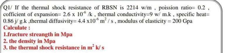 QI/ If the thermal shock resistance of RBSN is 2214 w/m, poission ratio= 0.2 ,
cofficient of expansion= 2.6 x 10 /k, thermal conductivity=9 w/ m.k, specific heat=
0.86 j/ g.k ,thermal diffusivity= 4.4 x10 m /s, modulus of elasticity = 200 Gpa
Calculate :
1.fracture streangth in Mpa
2. the density in Mpa
3. the thermal shock resistance in m' k/ s
