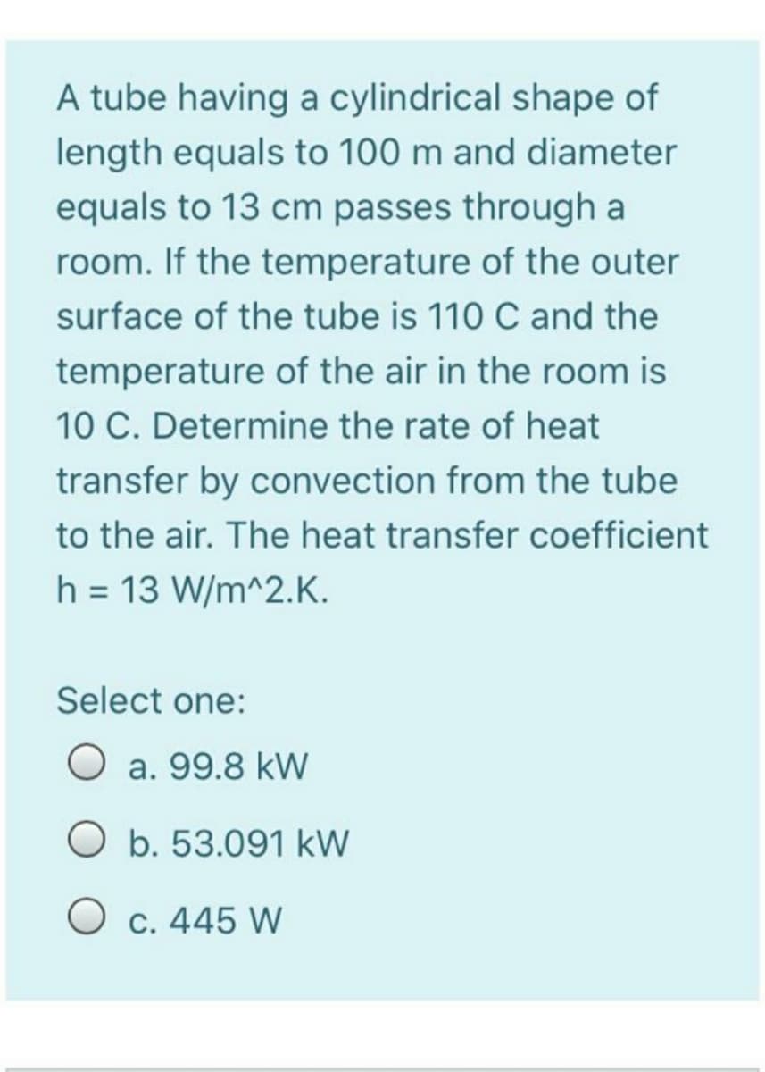 A tube having a cylindrical shape of
length equals to 100 m and diameter
equals to 13 cm passes through a
room. If the temperature of the outer
surface of the tube is 110 C and the
temperature of the air in the room is
10 C. Determine the rate of heat
transfer by convection from the tube
to the air. The heat transfer coefficient
h = 13 W/m^2.K.
%3D
Select one:
a. 99.8 kW
O b. 53.091 kW
O c. 445 W
