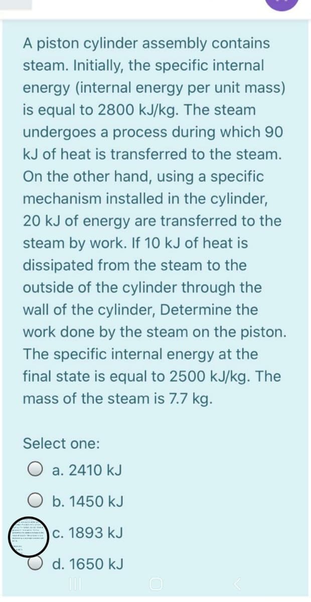 A piston cylinder assembly contains
steam. Initially, the specific internal
energy (internal energy per unit mass)
is equal to 2800 kJ/kg. The steam
undergoes a process during which 90
kJ of heat is transferred to the steam.
On the other hand, using a specific
mechanism installed in the cylinder,
20 kJ of energy are transferred to the
steam by work. If 10 kJ of heat is
dissipated from the steam to the
outside of the cylinder through the
wall of the cylinder, Determine the
work done by the steam on the piston.
The specific internal energy at the
final state is equal to 2500 kJ/kg. The
mass of the steam is 7.7 kg.
Select one:
a. 2410 kJ
O b. 1450 kJ
c. 1893 kJ
d. 1650 kJ
