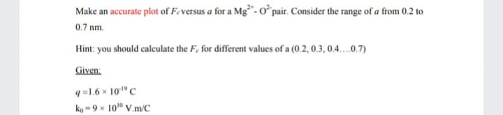 Make an accurate plot of Feversus a for a Mg- o° pair. Consider the range of a from 0.2 to
0.7 nm.
Hint: you should caleulate the F, for different values of a (0.2, 0.3, 0.4.0.7)
Given:
q =1.6 × 10" C
ko -9 x 101" V.m/C
