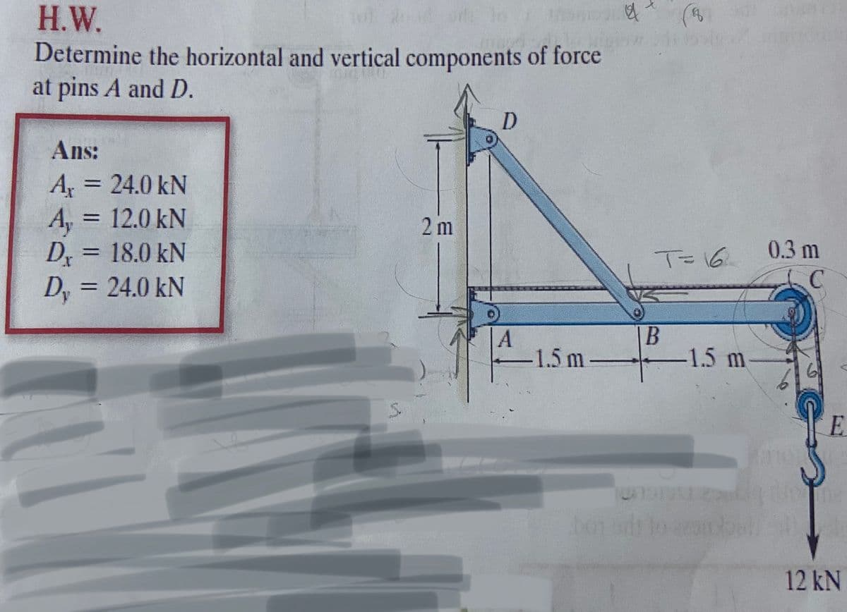 H.W.
Determine the horizontal and vertical components of force
at pins A and D.
D.
Ans:
A 24.0 kN
A, = 12.0 kN
D, = 18.0 kN
D, = 24.0 kN
%3D
%3D
2 m
0.3 m
%3D
TE16
1.5m-
-1.5 m
E.
12 kN
