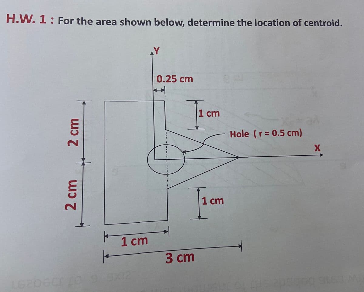 H.W. 1: For the area shown below, determine the location of centroid.
0.25cm
1 cm
Hole (r= 0.5 cm)
1 cm
1 cт
3 сm
6206C00
9X12
2cm
2cm
