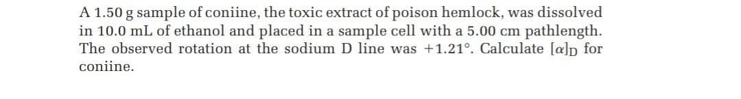 A 1.50 g sample of coniine, the toxic extract of poison hemlock, was dissolved
in 10.0 mL of ethanol and placed in a sample cell with a 5.00 cm pathlength.
The observed rotation at the sodium D line was +1.21°. Calculate [a]p for
coniine.
