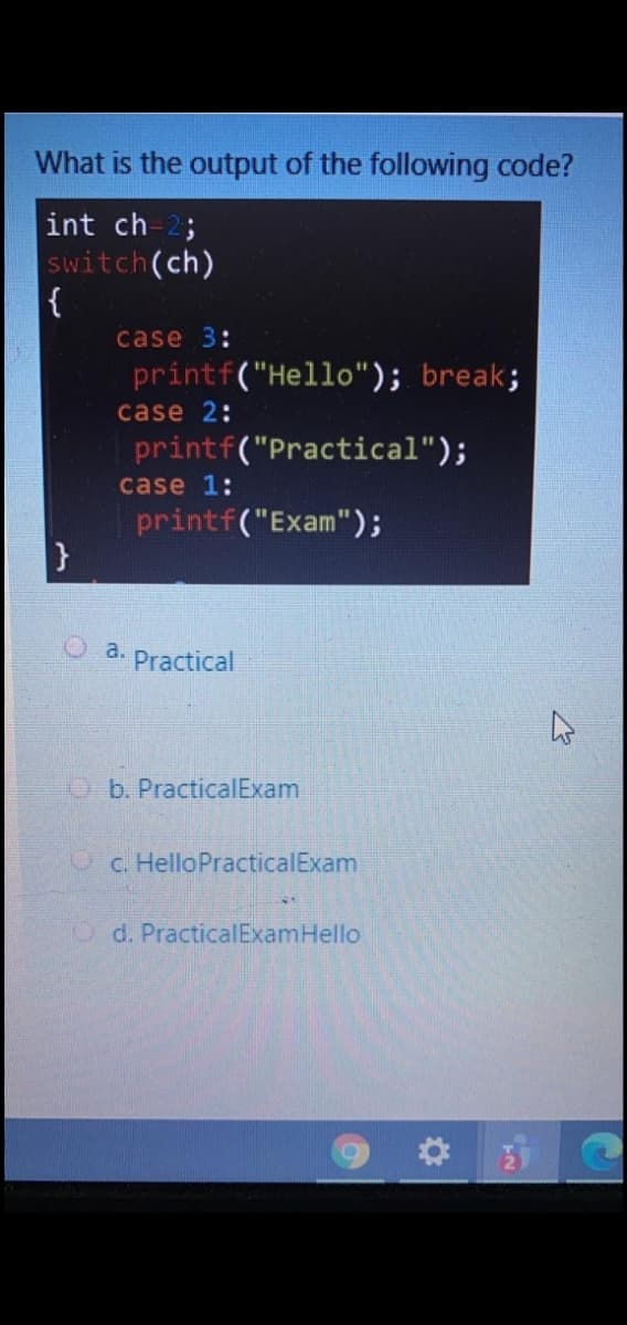 What is the output of the following code?
int ch-2;
switch(ch)
{
case 3:
printf("Hello"); break;
case 2:
printf("Practical");
case 1:
printf("Exam");
a.
Practical
Ob. PracticalExam
OC. HelloPracticalExam
O d. PracticalExamHello
