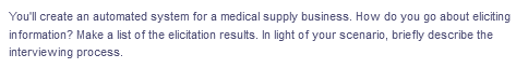 You'll create an automated system for a medical supply business. How do you go about eliciting
in formation? Make a list of the elicitation results. In light of your scenario, briefly describe the
interviewing process.
