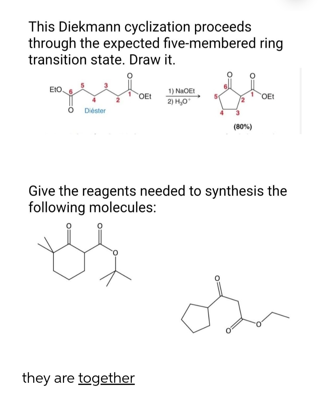 This Diekmann cyclization proceeds
through the expected five-membered ring
transition state. Draw it.
3
EtO.
6.
1) NaOEt
OEt
1
2
OEt
4
2) H,0*
Diéster
4
3
(80%)
Give the reagents needed to synthesis the
following molecules:
they are together
