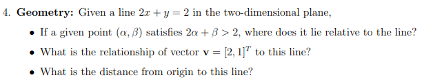 4. Geometry: Given a line 2r + y = 2 in the two-dimensional plane,
• If a given point (a, 3) satisfies 2a + 3 > 2, where does it lie relative to the line?
• What is the relationship of vector v = [2, 1]" to this line?
• What is the distance from origin to this line?
