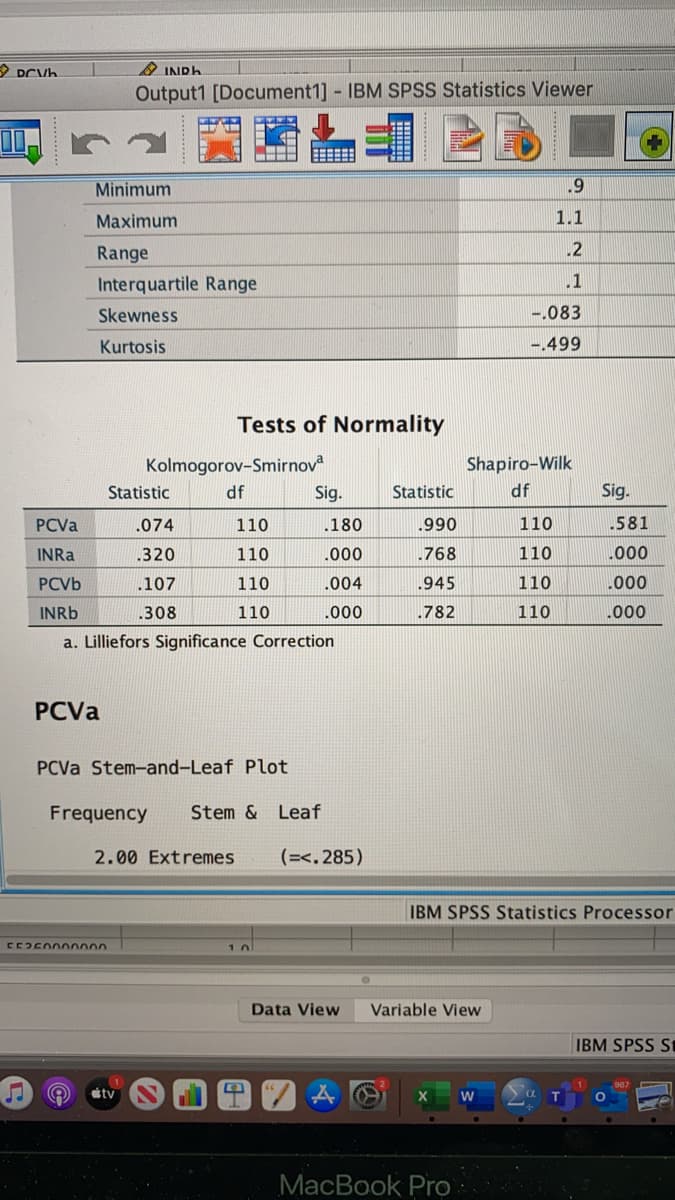 2 INDH
Output1 [Document1] IBM SPSS Statistics Viewer
Minimum
Маaximum
1.1
Range
.2
Interquartile Range
.1
Skewness
-.083
Kurtosis
-.499
Tests of Normality
Kolmogorov-Smirnov
Shapiro-Wilk
Statistic
df
Sig.
Statistic
df
Sig.
PCVA
.074
110
180
.990
110
.581
INRA
.320
110
.000
.768
110
000
PCVB
.107
110
.004
.945
110
.000
INRB
.308
110
.000
.782
110
.000
a. Lilliefors Significance Correction
РCVa
PCVA Stem-and-Leaf Plot
Frequency
Stem & Leaf
2.00 Extremes
(=<. 285)
IBM SPSS Statistics Processor
10
Data View
Variable View
IBM SPSS S
ity
МacВok Pro
