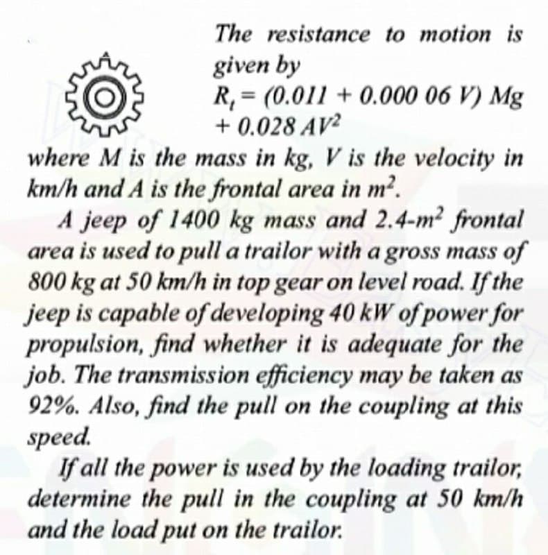 The resistance to motion is
given by
R, = (0.011 + 0.000 06 V) Mg
+ 0.028 AV²
%3D
where M is the mass in kg, V is the velocity in
km/h and A is the frontal area in m².
A jeep of 1400 kg mass and 2.4-m² frontal
area is used to pull a trailor with a gross mass of
800 kg at 50 km/h in top gear on level road. If the
jeep is capable of developing 40 kW of power for
propulsion, find whether it is adequate for the
job. The transmission efficiency may be taken as
92%. Also, find the pull on the coupling at this
speed.
If all the power is used by the loading trailor,
determine the pull in the coupling at 50 km/h
and the load put on the trailor.
