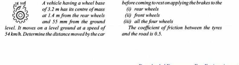 A vehicle having a wheel base
of 3.2 m has its centre of mass
at 1.4 m from the rear wheels
and 55 mm from the ground
level. It moves on a level ground at a speed of
54 km/h. Determine the distance moved by the car
before coming to rest on applying the brakes to the
(i) rear wheels
(ii) front wheels
(iii) all the four wheels
The coefficient of friction between the tyres
and the road is 0.5.
ve

