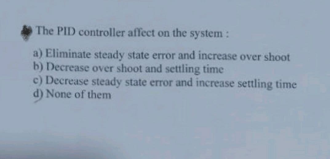 The PID controller affect on the system :
a) Eliminate steady state error and increase over shoot
b) Decrease over shoot and settling time
c) Decrease steady state error and increase settling time
d) None of them