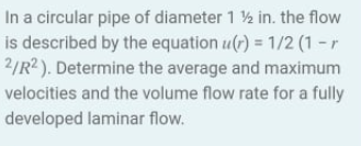 In a circular pipe of diameter 1 ½ in. the flow
is described by the equation u(r) = 1/2 (1 - r
2/R2 ). Determine the average and maximum
velocities and the volume flow rate for a fully
developed laminar flow.
