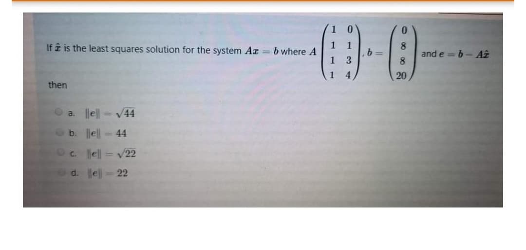 0.
1 1
8
and e = 6-Aî
8
If i is the least squares solution for the system Ar =b where A
3
1
4.
20
then
O a.
el| = V44
b.
lell
= 44
e = v22
d. e = 22
