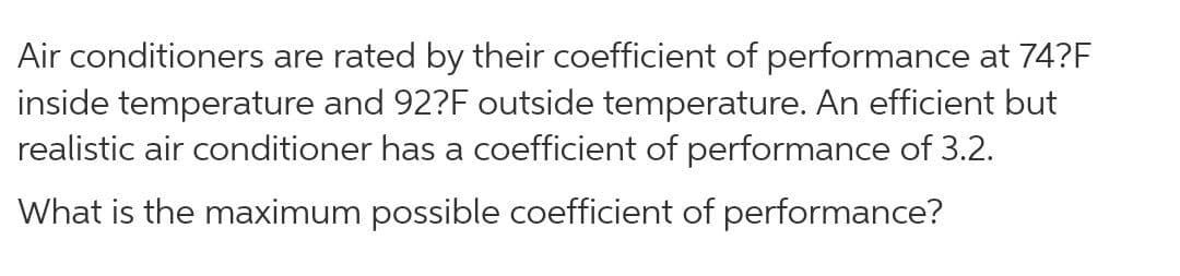 Air conditioners are rated by their coefficient of performance at 74?F
inside temperature and 92?F outside temperature. An efficient but
realistic air conditioner has a coefficient of performance of 3.2.
What is the maximum possible coefficient of performance?
