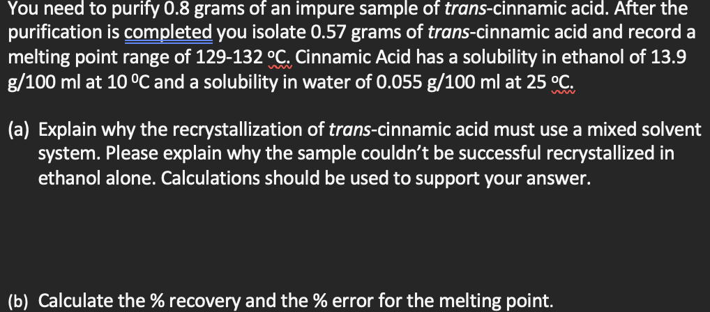 You need to purify 0.8 grams of an impure sample of trans-cinnamic acid. After the
purification is completed you isolate 0.57 grams of trans-cinnamic acid and record a
melting point range of 129-132 °C. Cinnamic Acid has a solubility in ethanol of 13.9
g/100 ml at 10 °C and a solubility in water of 0.055 g/100 ml at 25 °C.
(a) Explain why the recrystallization of trans-cinnamic acid must use a mixed solvent
system. Please explain why the sample couldn't be successful recrystallized in
ethanol alone. Calculations should be used to support your answer.
(b) Calculate the % recovery and the % error for the melting point.
