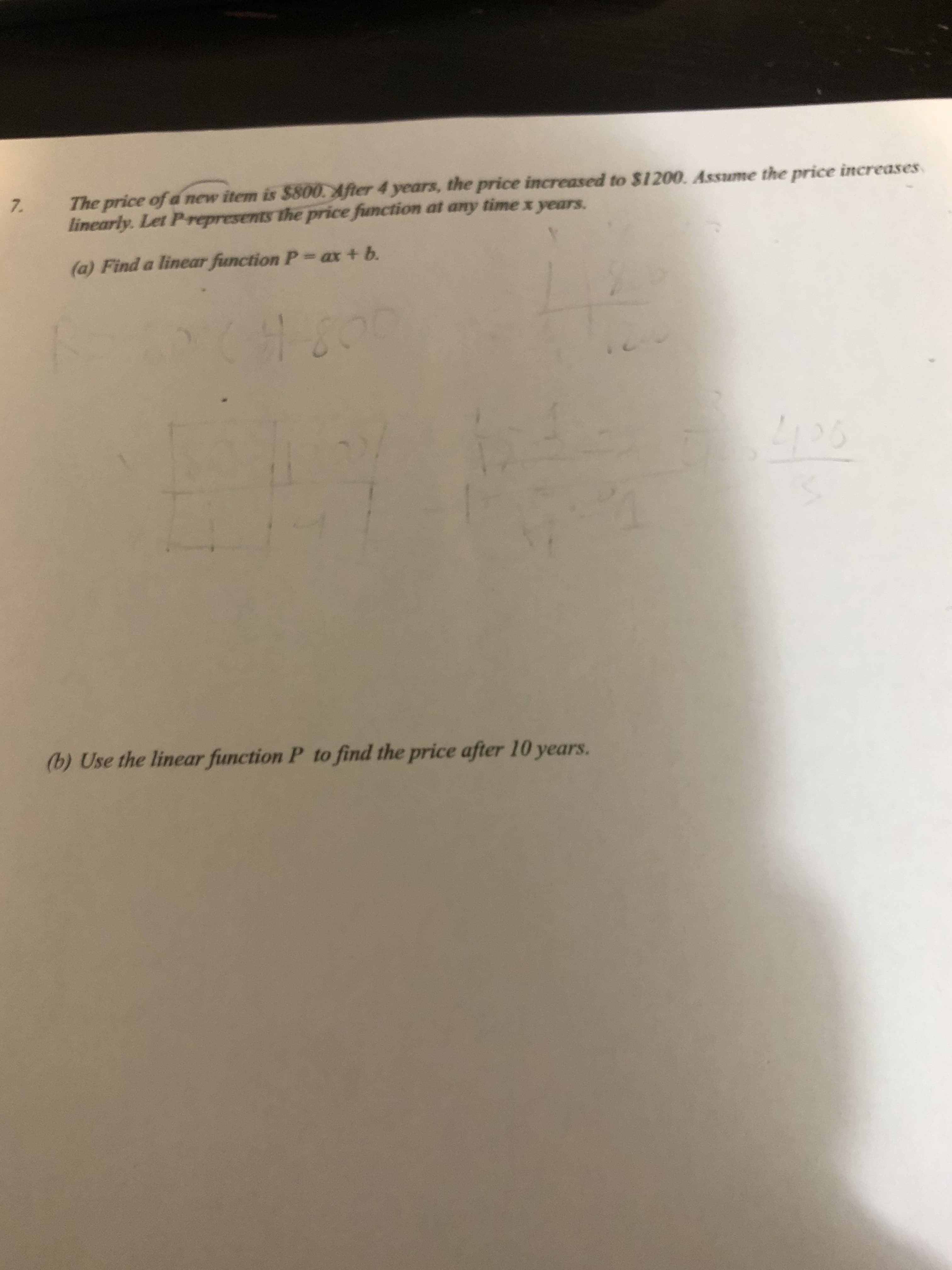 The price of a new item is $800. After 4 years, the price increased to $1200. Assume the price increases
linearly. Let Prepresents the price function at any time x years.
(a) Find a linear function P- ax + b.
26
(b) Use the linear function P to find the price after 10 years.
