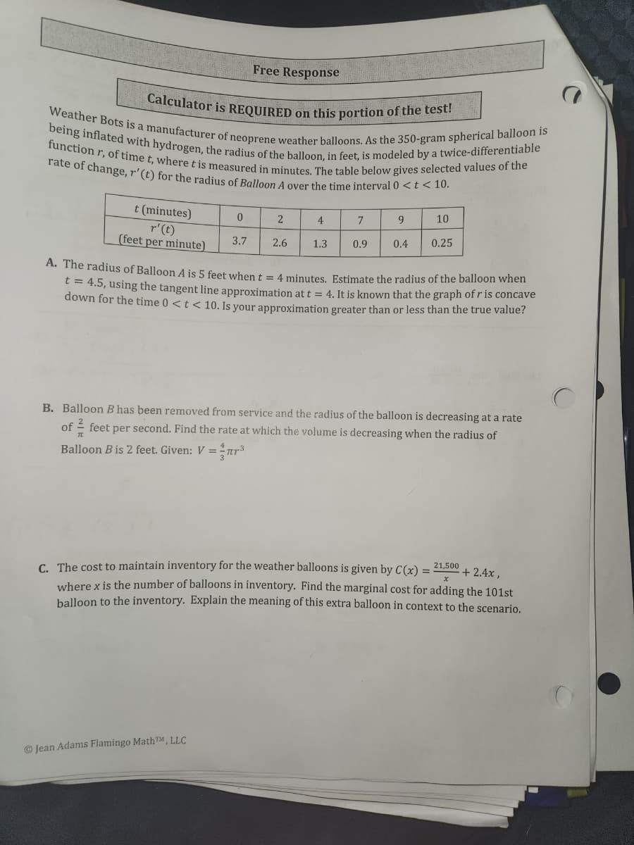 Calculator is REQUIRED on this portion of the test!
Weather Bots is a manufacturer of neoprene weather balloons. As the 350-gram spherical balloon is
being inflated with hydrogen, the radius of the balloon, in feet, is modeled by a twice-differentiable
function r, of time t, where t is measured in minutes. The table below gives selected values of the
rate of change, r'(t) for the radius of Balloon A over the time interval 0 <t < 10.
Free Response
t (minutes)
2
4
7
9.
10
r'(t)
(feet per minute)
3.7
2.6
1.3
0.9
0.4
0.25
A. The radius of Balloon A is 5 feet when t = 4 minutes, Estimate the radius of the balloon when
4.5, using the tangent line approximation at t = 4. It is known that the graph of r is concave
down for the time 0 < t < 10. Is your approximation greater than or less than the true value?
B. Balloon B has been removed from service and the radius of the balloon is decreasing at a rate
of
- feet per second. Find the rate at which the volume is decreasing when the radius of
Balloon B is 2 feet. Given: V =
C. The cost to maintain inventory for the weather balloons is given by C(x) =
uuhere x is the number of balloons in inventory. Find the marginal cost for adding the 101st
balloon to the inventory. Explain the meaning of this extra balloon in context to the scenario.
21,500
+ 2.4x ,
Jean Adams Flamingo MathTM, LLC
