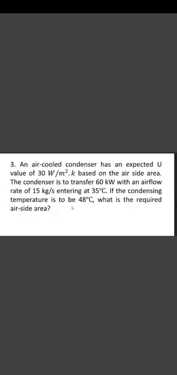 3. An air-cooled condenser has an expected U
value of 30 W/m².k based on the air side area.
The condenser is to transfer 60 kW with an airflow
rate of 15 kg/s entering at 35°C. If the condensing
temperature is to be 48°C, what is the required
air-side area?
