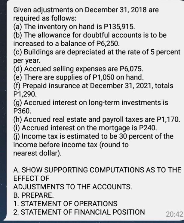 Given adjustments on December 31, 2018 are
required as follows:
(a) The inventory on hand is P135,915.
(b) The allowance for doubtful accounts is to be
increased to a balance of P6,250.
(c) Buildings are depreciated at the rate of 5 percent
per year.
(d) Accrued selling expenses are P6,075.
(e) There are supplies of P1,050 on hand.
(f) Prepaid insurance at December 31, 2021, totals
P1,290.
(g) Accrued interest on long-term investments is
Р360.
(h) Accrued real estate and payroll taxes are P1,170.
(i) Accrued interest on the mortgage is P240.
() Income tax is estimated to be 30 percent of the
income before income tax (round to
nearest dollar).
A. SHOW SUPPORTING COMPUTATIONS AS TO THE
EFFECT OF
ADJUSTMENTS TO THE ACCOUNTS.
B. PREPARE.
1. STATEMENT OF OPERATIONS
2. STATEMENT OF FINANCIAL POSITION
20:42
