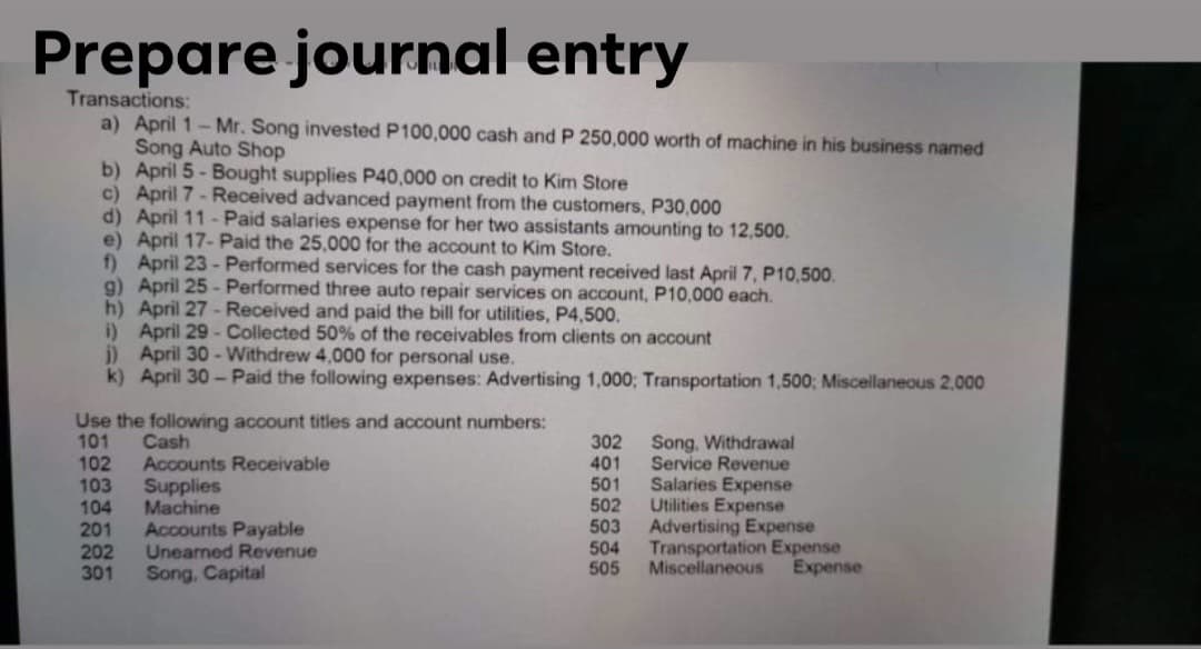 Prepare journal entry
Transactions:
a) April 1- Mr. Song invested P100,000 cash and P 250,000 worth of machine in his business named
Song Auto Shop
b) April 5 - Bought supplies P40,000 on credit to Kim Store
c) April 7 - Received advanced payment from the customers, P30,000
d) April 11 - Paid salaries expense for her two assistants amounting to 12,500.
e) April 17-Paid the 25,000 for the account to Kim Store.
f) April 23 -Performed services for the cash payment received last April 7, P10,500.
g) April 25 - Performed three auto repair services on account, P10,000 each.
h) April 27 - Received and paid the bill for utilities, P4,500.
i) April 29 -Collected 50% of the receivables from clients on account
i) April 30 - Withdrew 4,000 for personal use.
k) April 30-Paid the following expenses: Advertising 1,000; Transportation 1,500; Miscellaneous 2,000
Use the following account titles and account numbers:
101
102
103
104
201
202
301
Cash
Accounts Receivable
Supplies
Machine
Accounts Payable
Uneamed Revenue
Song, Capital
302
401
501
502
503
504
505
Song, Withdrawal
Service Revenue
Salaries Expense
Utilities Expense
Advertising Expense
Transportation Expense
Miscellaneous
Expense
