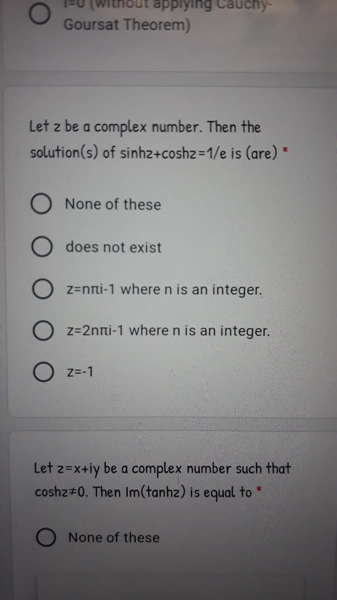 thout applying Cauchy-
Goursat Theorem)
Let z be a complex number. Then the
solution(s) of sinhz+coshz=1/e is (are) *
O None of these
does not exist
O z=nni-1 where n is an integer.
O z=2nni-1 where n is an integer.
O z=-1
Let z=x+iy be a complex number such that
coshz#0. Then Im(tanhz) is equal to
O None of these
