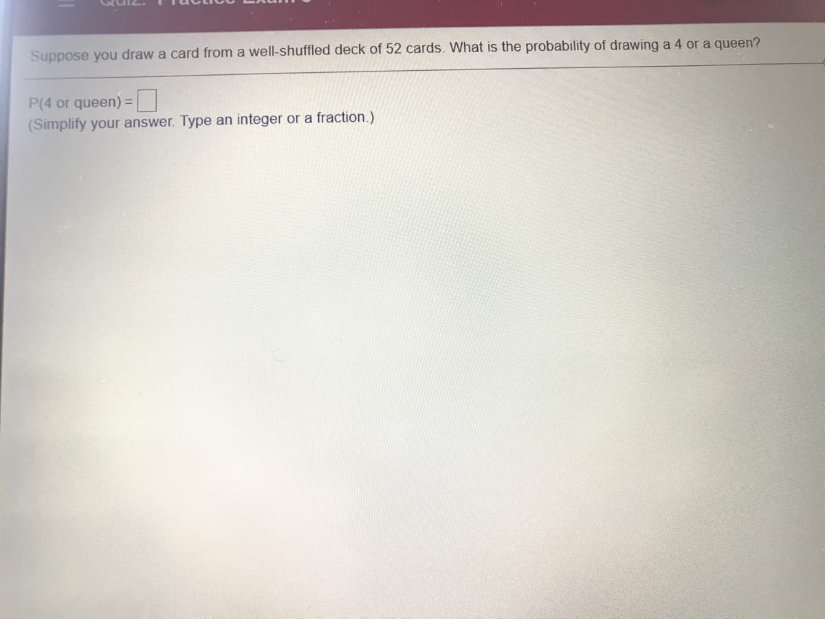 Suppose you draw a card from a well-shuffled deck of 52 cards. What is the probability of drawing a 4 or a queen?
P(4 or queen)
%3D
(Simplify your answer. Type an integer or a fraction.)
