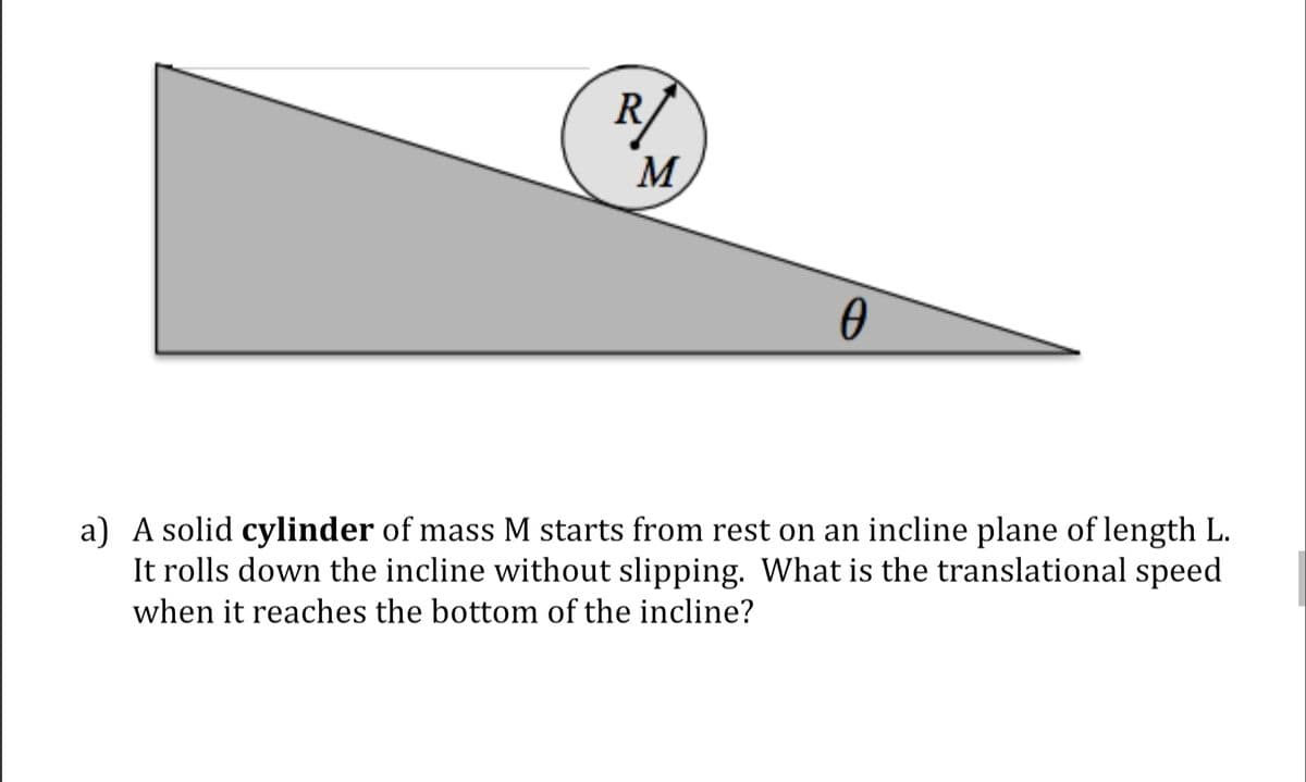 R/
M
a) A solid cylinder of mass M starts from rest on an incline plane of length L.
It rolls down the incline without slipping. What is the translational speed
when it reaches the bottom of the incline?
